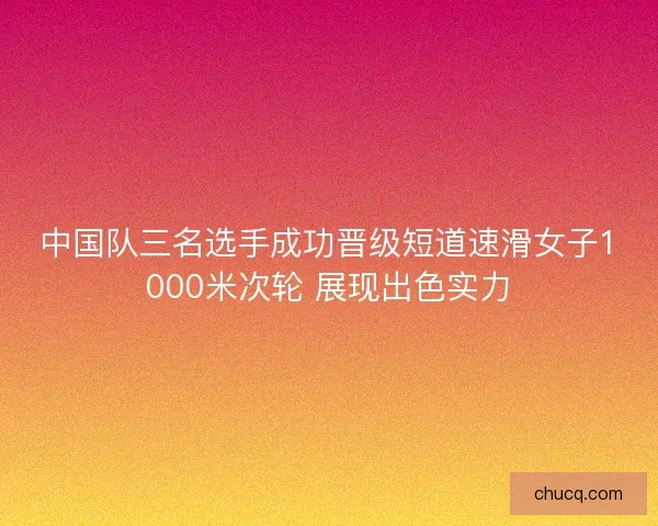 中国队三名选手成功晋级短道速滑女子1000米次轮 展现出色实力