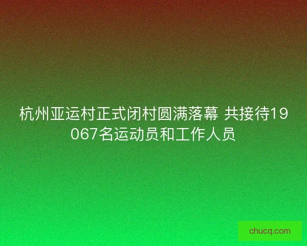 杭州亚运村正式闭村圆满落幕 共接待19067名运动员和工作人员